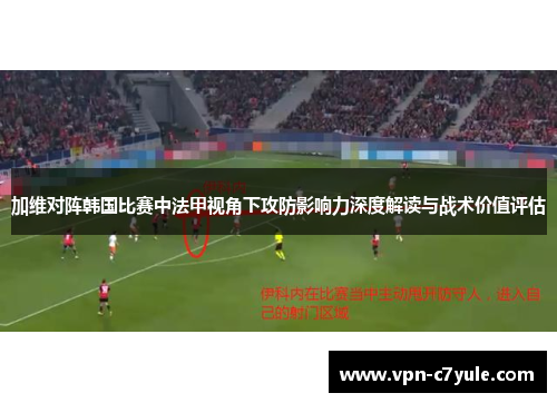 加维对阵韩国比赛中法甲视角下攻防影响力深度解读与战术价值评估