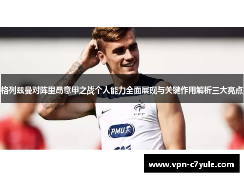 格列兹曼对阵里昂意甲之战个人能力全面展现与关键作用解析三大亮点 格列兹曼对阵里昂意甲之战个人能力全面展现与关键作用解析三大亮点