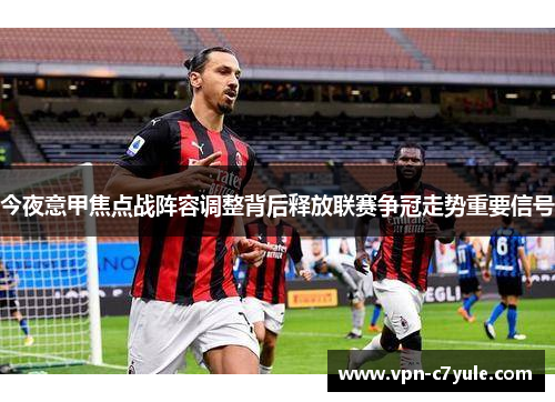 今夜意甲焦点战阵容调整背后释放联赛争冠走势重要信号 今夜意甲焦点战阵容调整背后释放联赛争冠走势重要信号