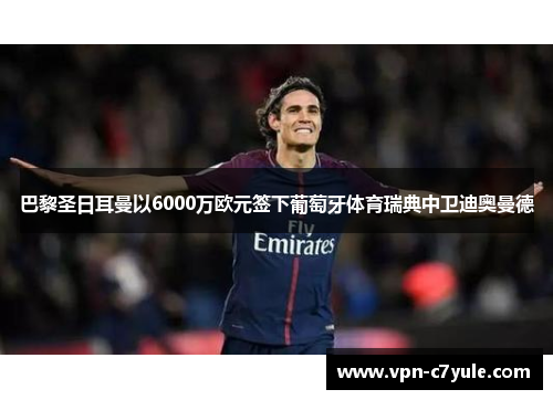 巴黎圣日耳曼以6000万欧元签下葡萄牙体育瑞典中卫迪奥曼德