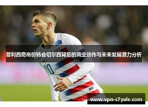 普利西奇高价转会切尔西背后的商业运作与未来发展潜力分析 普利西奇高价转会切尔西背后的商业运作与未来发展潜力分析
