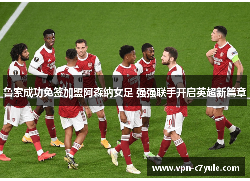 鲁索成功免签加盟阿森纳女足 强强联手开启英超新篇章