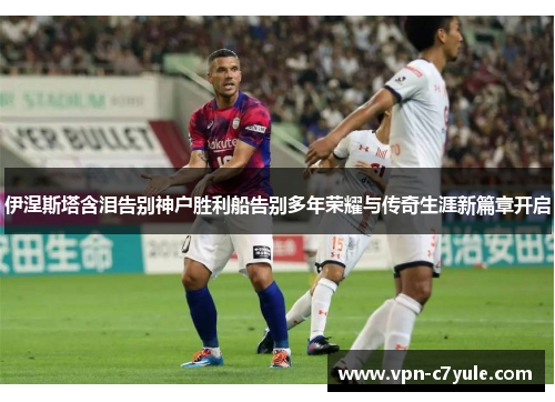 伊涅斯塔含泪告别神户胜利船告别多年荣耀与传奇生涯新篇章开启