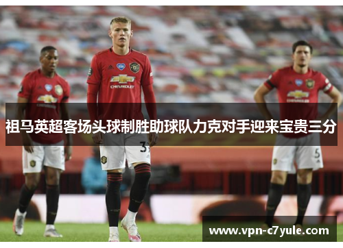 祖马英超客场头球制胜助球队力克对手迎来宝贵三分 祖马英超客场头球制胜助球队力克对手迎来宝贵三分
