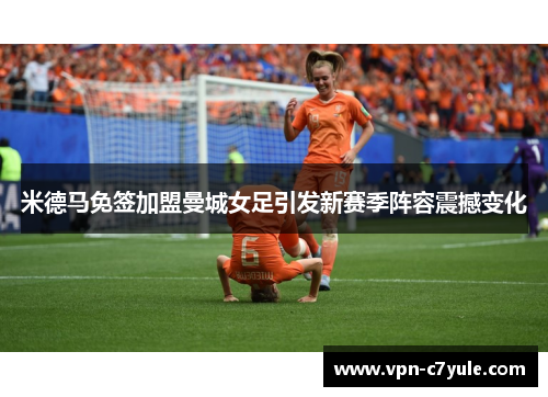 米德马免签加盟曼城女足引发新赛季阵容震撼变化