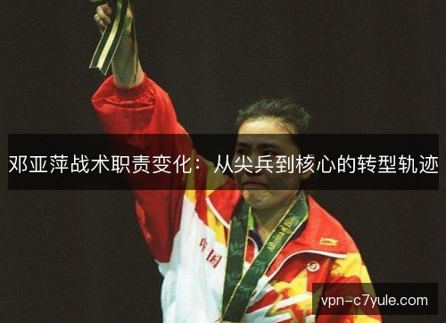 邓亚萍战术职责变化：从尖兵到核心的转型轨迹