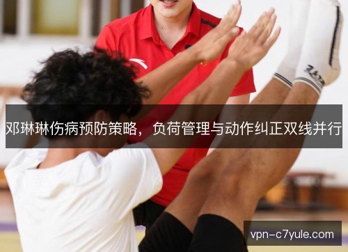 邓琳琳伤病预防策略,负荷管理与动作纠正双线并行 邓琳琳伤病预防策略,负荷管理与动作纠正双线并行